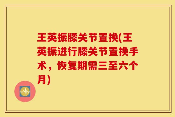 王英振膝关节置换(王英振进行膝关节置换手术,恢复期需三至六个月) 王英振膝关节置换(王英振进行膝关节置换手术,恢复期需三至六个月)