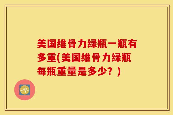 美国维骨力绿瓶一瓶有多重(美国维骨力绿瓶每瓶重量是多少？)