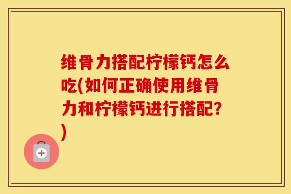 维骨力搭配柠檬钙怎么吃(如何正确使用维骨力和柠檬钙进行搭配?) 维骨力搭配柠檬钙怎么吃(如何正确使用维骨力和柠檬钙进行搭配?)