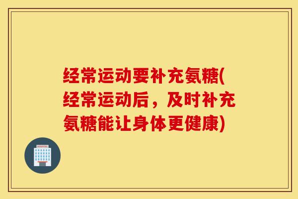 经常运动要补充氨糖(经常运动后,及时补充氨糖能让身体更健康) 经常运动要补充氨糖(经常运动后,及时补充氨糖能让身体更健康)