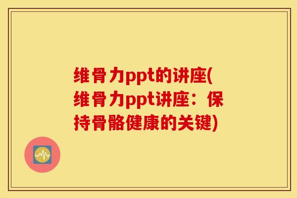 维骨力ppt的讲座(维骨力ppt讲座：保持骨骼健康的关键)