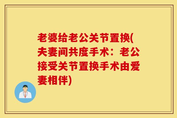 老婆给老公关节置换(夫妻间共度手术:老公接受关节置换手术由爱妻相伴) 老婆给老公关节置换(夫妻间共度手术:老公接受关节置换手术由爱妻相伴)