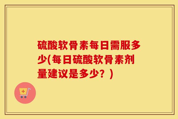 硫酸软骨素每日需服多少(每日硫酸软骨素剂量建议是多少?) 硫酸软骨素每日需服多少(每日硫酸软骨素剂量建议是多少?)