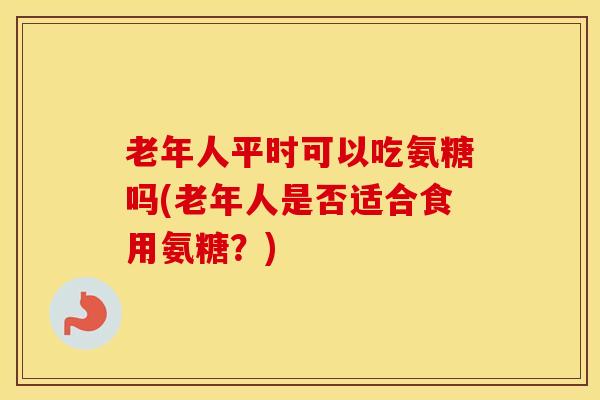老年人平时可以吃氨糖吗(老年人是否适合食用氨糖？)