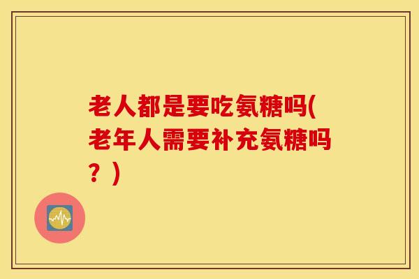 老人都是要吃氨糖吗(老年人需要补充氨糖吗？)