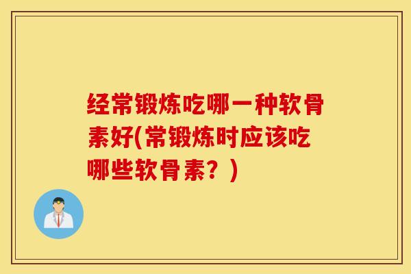 经常锻炼吃哪一种软骨素好(常锻炼时应该吃哪些软骨素？)