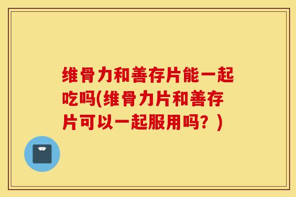 维骨力和善存片能一起吃吗(维骨力片和善存片可以一起服用吗?) 维骨力和善存片能一起吃吗(维骨力片和善存片可以一起服用吗?)