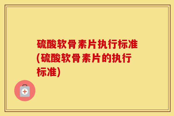 硫酸软骨素片执行标准(硫酸软骨素片的执行标准)