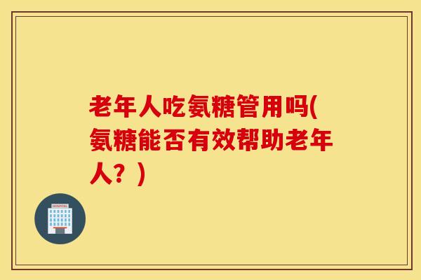 老年人吃氨糖管用吗(氨糖能否有效帮助老年人?) 老年人吃氨糖管用吗(氨糖能否有效帮助老年人?)