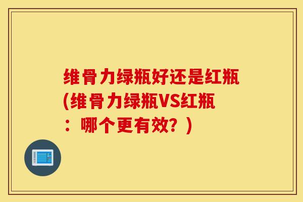 维骨力绿瓶好还是红瓶(维骨力绿瓶VS红瓶：哪个更有效？)