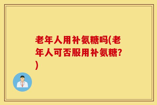 老年人用补氨糖吗(老年人可否服用补氨糖?) 老年人用补氨糖吗(老年人可否服用补氨糖?)