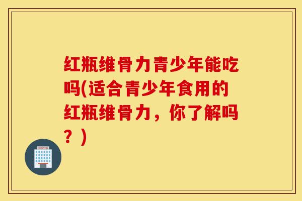 红瓶维骨力青少年能吃吗(适合青少年食用的红瓶维骨力,你了解吗?) 红瓶维骨力青少年能吃吗(适合青少年食用的红瓶维骨力,你了解吗?)