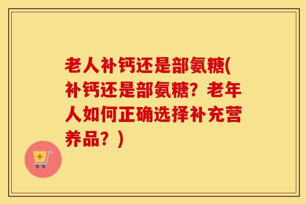 老人补钙还是部氨糖(补钙还是部氨糖?老年人如何正确选择补充营养品?) 老人补钙还是部氨糖(补钙还是部氨糖?老年人如何正确选择补充营养品?)