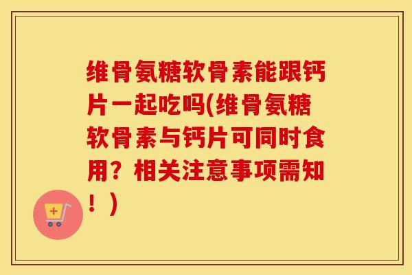 维骨氨糖软骨素能跟钙片一起吃吗(维骨氨糖软骨素与钙片可同时食用？相关注意事项需知！)