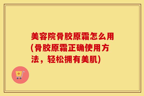 美容院骨胶原霜怎么用(骨胶原霜正确使用方法，轻松拥有美肌)