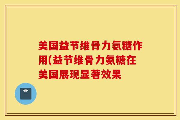 美国益节维骨力氨糖作用(益节维骨力氨糖在美国展现显著效果 美国益节维骨力氨糖作用(益节维骨力氨糖在美国展现显著效果