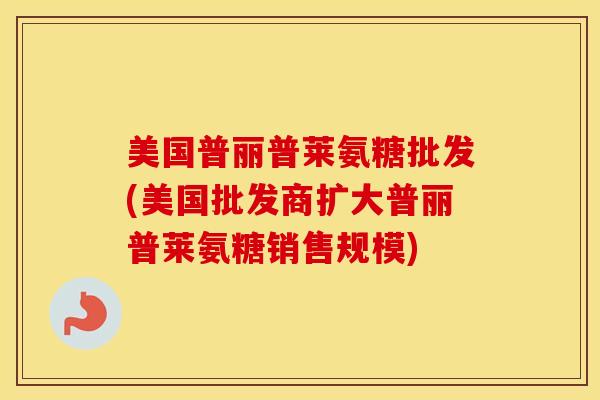 美国普丽普莱氨糖批发(美国批发商扩大普丽普莱氨糖销售规模)
