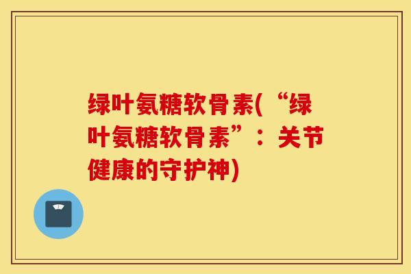 绿叶氨糖软骨素(“绿叶氨糖软骨素”:关节健康的守护神) 绿叶氨糖软骨素(“绿叶氨糖软骨素”:关节健康的守护神)