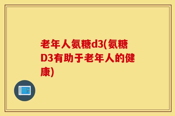 老年人氨糖d3(氨糖D3有助于老年人的健康) 老年人氨糖d3(氨糖D3有助于老年人的健康)