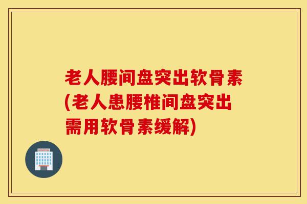 老人腰间盘突出软骨素(老人患腰椎间盘突出需用软骨素缓解)
