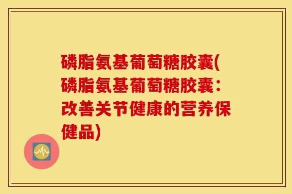 磷脂氨基葡萄糖胶囊(磷脂氨基葡萄糖胶囊:改善关节健康的营养保健品) 磷脂氨基葡萄糖胶囊(磷脂氨基葡萄糖胶囊:改善关节健康的营养保健品)