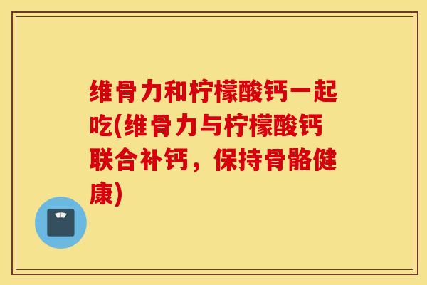 维骨力和柠檬酸钙一起吃(维骨力与柠檬酸钙联合补钙，保持骨骼健康)