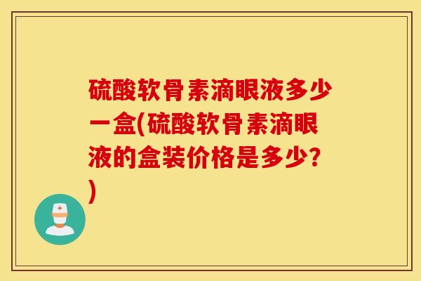 硫酸软骨素滴眼液多少一盒(硫酸软骨素滴眼液的盒装价格是多少?) 硫酸软骨素滴眼液多少一盒(硫酸软骨素滴眼液的盒装价格是多少?)