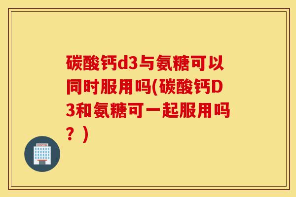 碳酸钙d3与氨糖可以同时服用吗(碳酸钙D3和氨糖可一起服用吗?) 碳酸钙d3与氨糖可以同时服用吗(碳酸钙D3和氨糖可一起服用吗?)