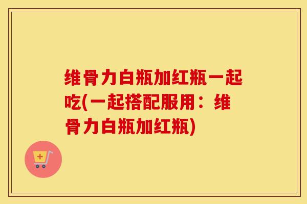 维骨力白瓶加红瓶一起吃(一起搭配服用:维骨力白瓶加红瓶) 维骨力白瓶加红瓶一起吃(一起搭配服用:维骨力白瓶加红瓶)