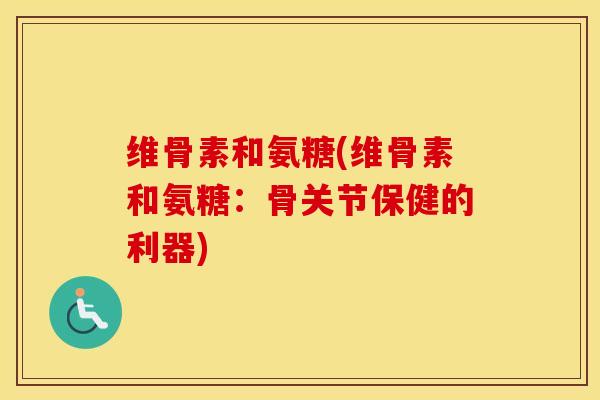 维骨素和氨糖(维骨素和氨糖:骨关节保健的利器) 维骨素和氨糖(维骨素和氨糖:骨关节保健的利器)