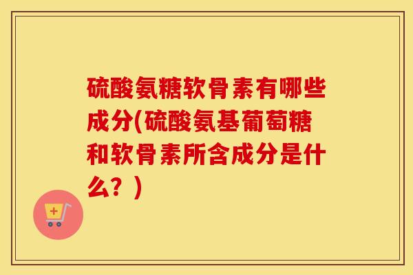 硫酸氨糖软骨素有哪些成分(硫酸氨基葡萄糖和软骨素所含成分是什么?) 硫酸氨糖软骨素有哪些成分(硫酸氨基葡萄糖和软骨素所含成分是什么?)