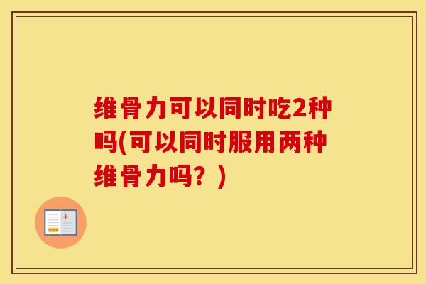 维骨力可以同时吃2种吗(可以同时服用两种维骨力吗?) 维骨力可以同时吃2种吗(可以同时服用两种维骨力吗?)