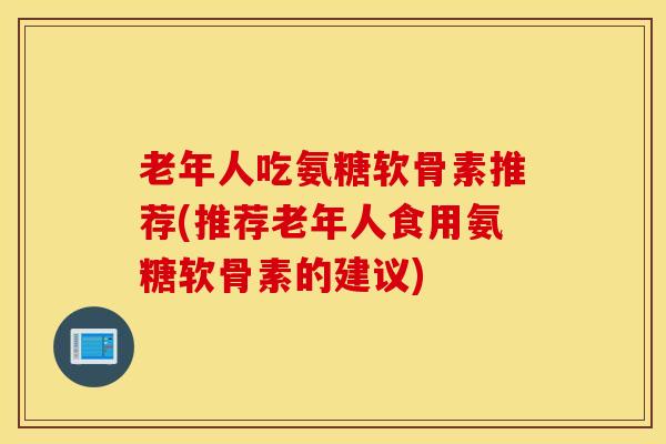 老年人吃氨糖软骨素推荐(推荐老年人食用氨糖软骨素的建议) 老年人吃氨糖软骨素推荐(推荐老年人食用氨糖软骨素的建议)