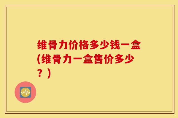 维骨力价格多少钱一盒(维骨力一盒售价多少?) 维骨力价格多少钱一盒(维骨力一盒售价多少?)