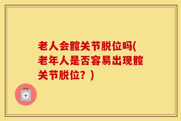 老人会髋关节脱位吗(老年人是否容易出现髋关节脱位?) 老人会髋关节脱位吗(老年人是否容易出现髋关节脱位?)