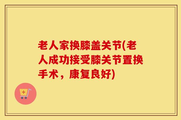 老人家换膝盖关节(老人成功接受膝关节置换手术,康复良好) 老人家换膝盖关节(老人成功接受膝关节置换手术,康复良好)