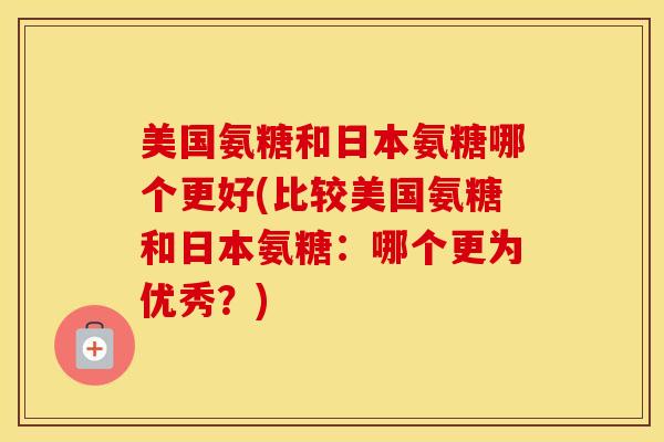 美国氨糖和日本氨糖哪个更好(比较美国氨糖和日本氨糖:哪个更为优秀?) 美国氨糖和日本氨糖哪个更好(比较美国氨糖和日本氨糖:哪个更为优秀?)