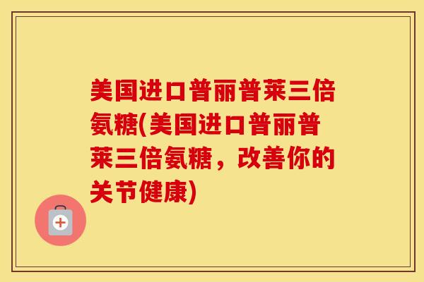 美国进口普丽普莱三倍氨糖(美国进口普丽普莱三倍氨糖,改善你的关节健康) 美国进口普丽普莱三倍氨糖(美国进口普丽普莱三倍氨糖,改善你的关节健康)