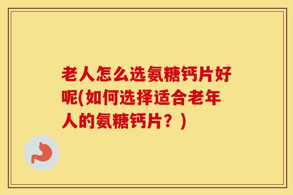 老人怎么选氨糖钙片好呢(如何选择适合老年人的氨糖钙片?) 老人怎么选氨糖钙片好呢(如何选择适合老年人的氨糖钙片?)
