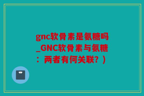 gnc软骨素是氨糖吗_GNC软骨素与氨糖:两者有何关联?) gnc软骨素是氨糖吗_GNC软骨素与氨糖:两者有何关联?)