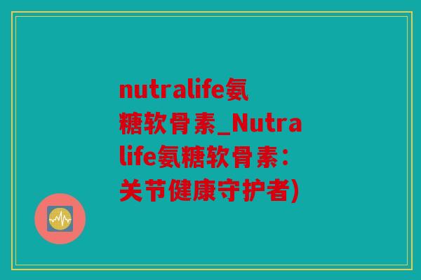 nutralife氨糖软骨素_Nutralife氨糖软骨素：关节健康守护者)
