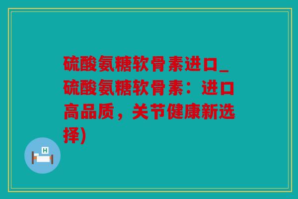 硫酸氨糖软骨素进口_硫酸氨糖软骨素：进口高品质，关节健康新选择)