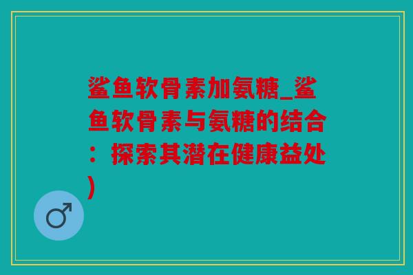 鲨鱼软骨素加氨糖_鲨鱼软骨素与氨糖的结合:探索其潜在健康益处) 鲨鱼软骨素加氨糖_鲨鱼软骨素与氨糖的结合:探索其潜在健康益处)
