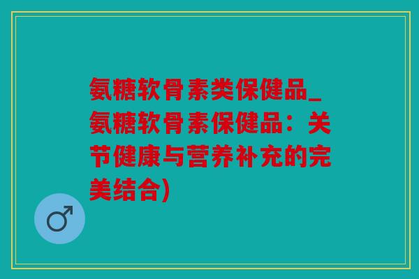 氨糖软骨素类保健品_氨糖软骨素保健品:关节健康与营养补充的完美结合) 氨糖软骨素类保健品_氨糖软骨素保健品:关节健康与营养补充的完美结合)
