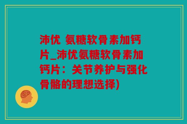 沛优 氨糖软骨素加钙片_沛优氨糖软骨素加钙片:关节养护与强化骨骼的理想选择) 沛优 氨糖软骨素加钙片_沛优氨糖软骨素加钙片:关节养护与强化骨骼的理想选择)