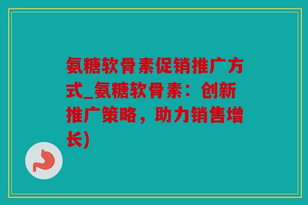 氨糖软骨素促销推广方式_氨糖软骨素:创新推广策略,助力销售增长) 氨糖软骨素促销推广方式_氨糖软骨素:创新推广策略,助力销售增长)