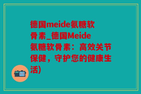 德国meide氨糖软骨素_德国Meide氨糖软骨素:高效关节保健,守护您的健康生活) 德国meide氨糖软骨素_德国Meide氨糖软骨素:高效关节保健,守护您的健康生活)