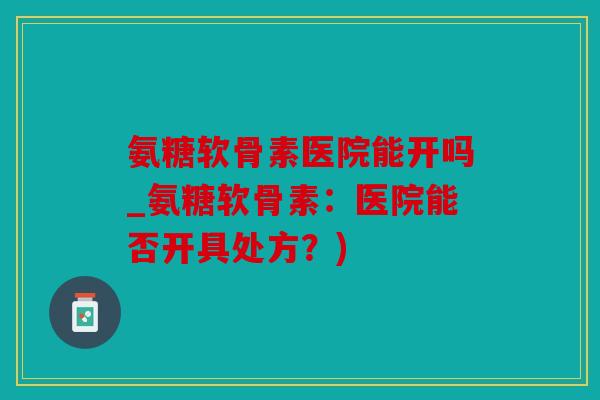 氨糖软骨素医院能开吗_氨糖软骨素：医院能否开具处方？)