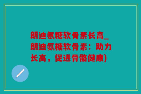朗迪氨糖软骨素长高_朗迪氨糖软骨素:助力长高,促进骨骼健康) 朗迪氨糖软骨素长高_朗迪氨糖软骨素:助力长高,促进骨骼健康)