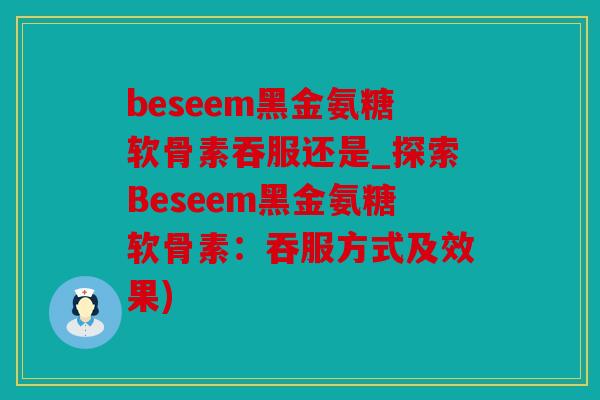 beseem黑金氨糖软骨素吞服还是_探索Beseem黑金氨糖软骨素:吞服方式及效果) beseem黑金氨糖软骨素吞服还是_探索Beseem黑金氨糖软骨素:吞服方式及效果)